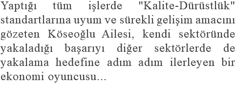 Yaptığı tüm işlerde "Kalite-Dürüstlük" standartlarına uyum ve sürekli gelişim amacını gözeten Köseoğlu Ailesi, kendi sektöründe yakaladığı başarıyı diğer sektörlerde de yakalama hedefine adım adım ilerleyen bir ekonomi oyuncusu...
