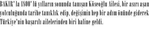 BAKIR' la 1800' lü yılların sonunda tanışan Köseoğlu Ailesi, bir asırı aşan yolculuğunda tarihe tanıklık edip, değişimin hep bir adım önünde giderek Türkiye'nin başarılı ailelerinden biri haline geldi.