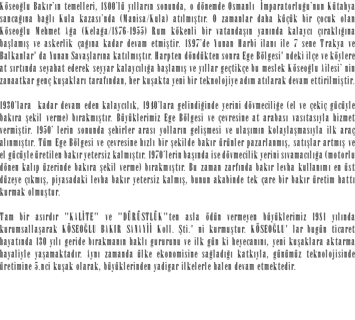 Köseoğlu Bakır’ın temelleri, 1800’lü yılların sonunda, o dönemde Osmanlı İmparatorluğu’nun Kütahya sancağına bağlı Kula kazası’nda (Manisa/Kula) atılmıştır. O zamanlar daha küçük bir çocuk olan Köseoğlu Mehmet Ağa (Kelağa/1876-1955) Rum kökenli bir vatandaşın yanında kalaycı çıraklığına başlamış ve askerlik çağına kadar devam etmiştir. 1897’de Yunan Harbi ilanı ile 7 sene Trakya ve Balkanlar' da Yunan Savaşlarına katılmıştır. Harpten döndükten sonra Ege Bölgesi' ndeki ilçe ve köylere at sırtında seyahat ederek seyyar kalaycılığa başlamış ve yıllar geçtikçe bu meslek Köseoğlu Ailesi’ nin zanaatkar genç kuşakları tarafından, her kuşakta yeni bir teknolojiye adım atılarak devam ettirilmiştir. 1930’lara kadar devam eden kalaycılık, 1940’lara gelindiğinde yerini dövmeciliğe (el ve çekiç gücüyle bakıra şekil verme) bırakmıştır. Büyüklerimiz Ege Bölgesi ve çevresine at arabası vasıtasıyla hizmet vermiştir. 1950’ lerin sonunda şehirler arası yolların gelişmesi ve ulaşımın kolaylaşmasıyla ilk araç alınmıştır. Tüm Ege Bölgesi ve çevresine hızlı bir şekilde bakır ürünler pazarlanmış, satışlar artmış ve el gücüyle üretilen bakır yetersiz kalmıştır. 1970’lerin başında ise dövmecilik yerini sıvamacılığa (motorlu dönen kalıp üzerinde bakıra şekil verme) bırakmıştır. Bu zaman zarfında bakır levha kullanımı en üst düzeye çıkmış, piyasadaki levha bakır yetersiz kalmış, bunun akabinde tek çare bir bakır üretim hattı kurmak olmuştur. Tam bir asırdır "KALİTE" ve "DÜRÜSTLÜK"ten asla ödün vermeyen büyüklerimiz 1981 yılında kurumsallaşarak KÖSEOĞLU BAKIR SANAYİİ Koll. Şti.' ni kurmuştur. KÖSEOĞLU' lar bugün ticaret hayatında 130 yılı geride bırakmanın haklı gururunu ve ilk gün ki heyecanını, yeni kuşaklara aktarma hayaliyle yaşamaktadır. Aynı zamanda ülke ekonomisine sağladığı katkıyla, günümüz teknolojisinde üretimine 5.nci kuşak olarak, büyüklerinden yadigar ilkelerle halen devam etmektedir.