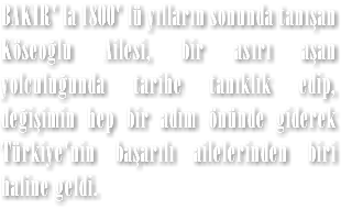 BAKIR' la 1800' lü yılların sonunda tanışan Köseoğlu Ailesi, bir asırı aşan yolculuğunda tarihe tanıklık edip, değişimin hep bir adım önünde giderek Türkiye'nin başarılı ailelerinden biri haline geldi.