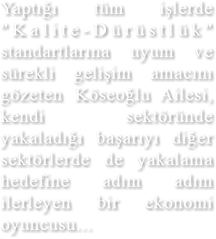 Yaptığı tüm işlerde "Kalite-Dürüstlük" standartlarına uyum ve sürekli gelişim amacını gözeten Köseoğlu Ailesi, kendi sektöründe yakaladığı başarıyı diğer sektörlerde de yakalama hedefine adım adım ilerleyen bir ekonomi oyuncusu...