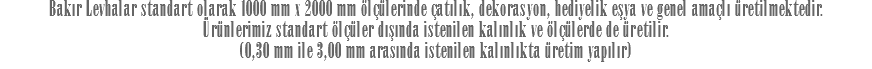 Bakır Levhalar standart olarak 1000 mm x 2000 mm ölçülerinde çatılık, dekorasyon, hediyelik eşya ve genel amaçlı üretilmektedir. Ürünlerimiz standart ölçüler dışında istenilen kalınlık ve ölçülerde de üretilir. (0,30 mm ile 3,00 mm arasında istenilen kalınlıkta üretim yapılır)