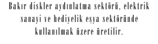 Bakır diskler aydınlatma sektörü, elektrik sanayi ve hediyelik eşya sektöründe kullanılmak üzere üretilir.