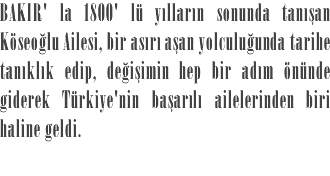 BAKIR' la 1800' lü yılların sonunda tanışan Köseoğlu Ailesi, bir asırı aşan yolculuğunda tarihe tanıklık edip, değişimin hep bir adım önünde giderek Türkiye'nin başarılı ailelerinden biri haline geldi.