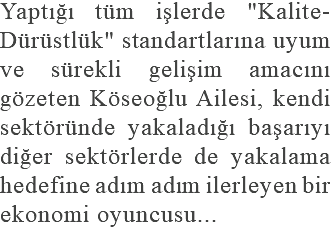 Yaptığı tüm işlerde "Kalite-Dürüstlük" standartlarına uyum ve sürekli gelişim amacını gözeten Köseoğlu Ailesi, kendi sektöründe yakaladığı başarıyı diğer sektörlerde de yakalama hedefine adım adım ilerleyen bir ekonomi oyuncusu...
