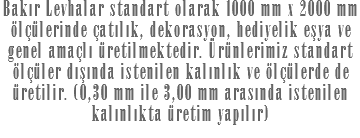 Bakır Levhalar standart olarak 1000 mm x 2000 mm ölçülerinde çatılık, dekorasyon, hediyelik eşya ve genel amaçlı üretilmektedir. Ürünlerimiz standart ölçüler dışında istenilen kalınlık ve ölçülerde de üretilir. (0,30 mm ile 3,00 mm arasında istenilen kalınlıkta üretim yapılır)